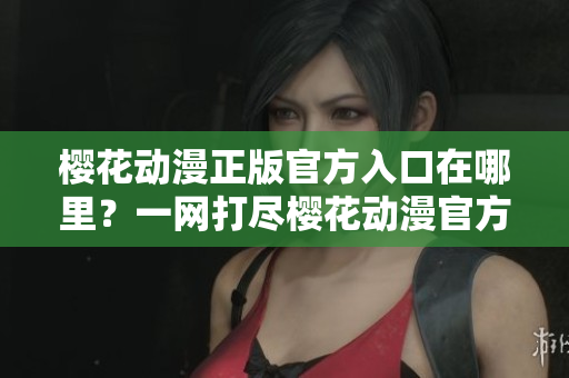 櫻花動漫正版官方入口在哪里？一網打盡櫻花動漫官方渠道全攻略