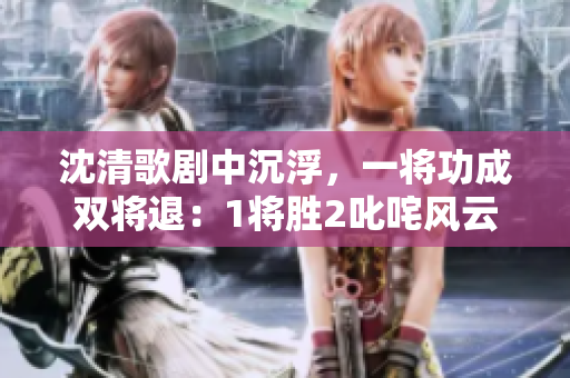 沈清歌劇中沉浮，一將功成雙將退：1將勝2叱咤風(fēng)云