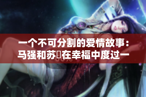 一個不可分割的愛情故事：馬強和蘇玥在幸福中度過一生