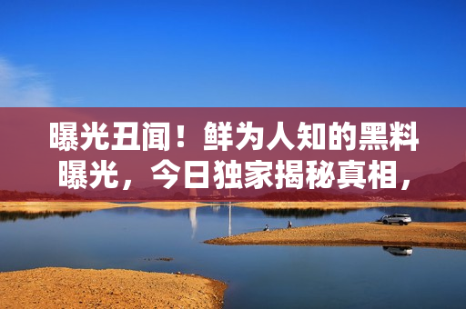 曝光丑聞！鮮為人知的黑料曝光，今日獨家揭秘真相，震撼世界！