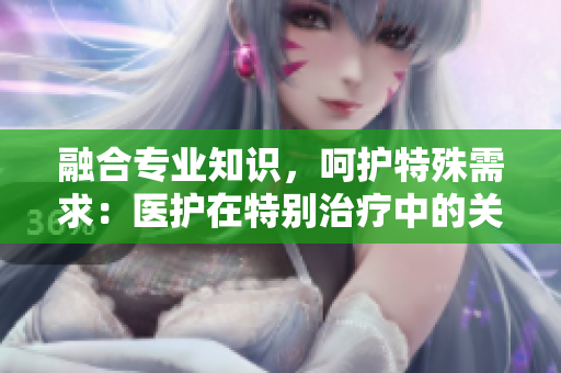 融合專業(yè)知識，呵護特殊需求：醫(yī)護在特別治療中的關(guān)鍵作用
