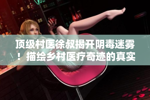 頂級村醫徐叔揭開陰毒迷霧！描繪鄉村醫療奇跡的真實故事讓人驚嘆