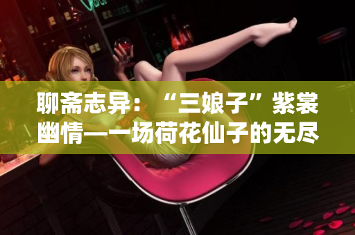 聊齋志異：“三娘子”紫裳幽情—一場荷花仙子的無盡嫵媚