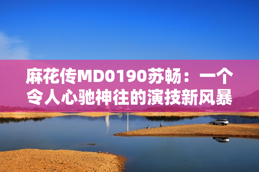 麻花傳MD0190蘇暢：一個令人心馳神往的演技新風暴