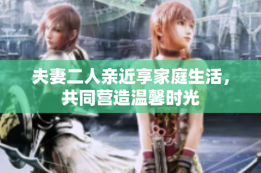 夫妻二人親近享家庭生活，共同營造溫馨時光