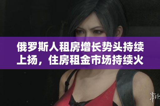 俄羅斯人租房增長勢頭持續上揚，住房租金市場持續火爆
