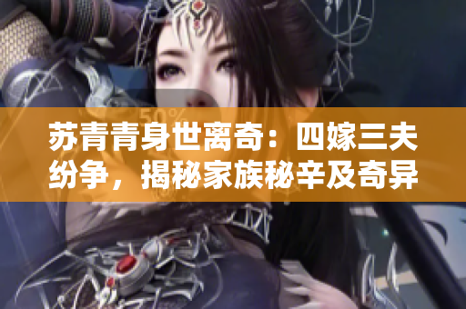 蘇青青身世離奇：四嫁三夫紛爭，揭秘家族秘辛及奇異命運