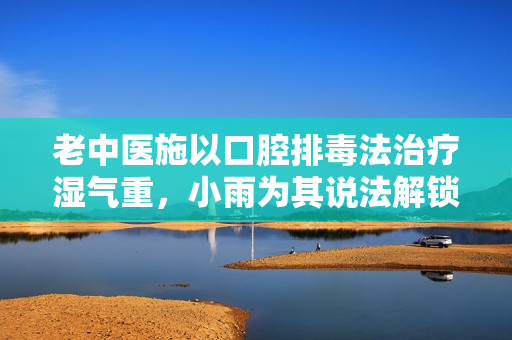 老中醫(yī)施以口腔排毒法治療濕氣重，小雨為其說法解鎖秘密