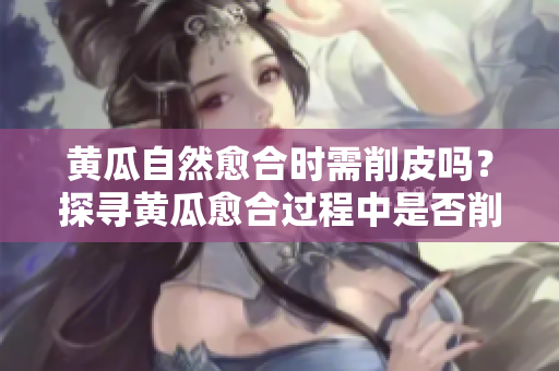 黃瓜自然愈合時需削皮嗎？探尋黃瓜愈合過程中是否削皮的必要性