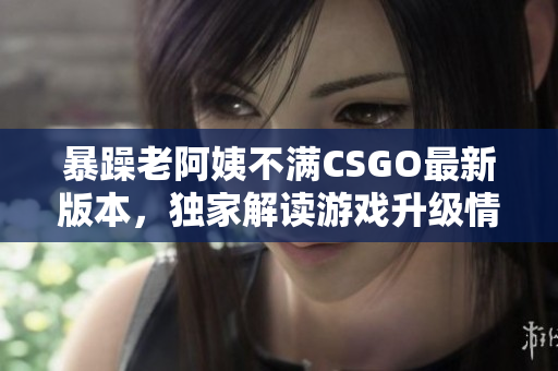 暴躁老阿姨不滿CSGO最新版本，獨家解讀游戲升級情況