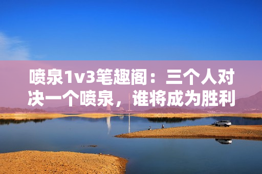 噴泉1v3筆趣閣：三個人對決一個噴泉，誰將成為勝利者？