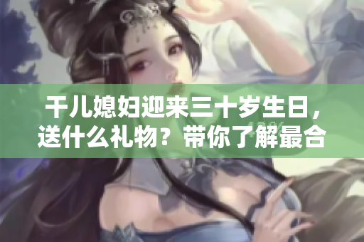 干兒媳婦迎來三十歲生日，送什么禮物？帶你了解最合適的選購指南