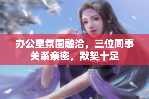 辦公室氛圍融洽，三位同事關系親密，默契十足