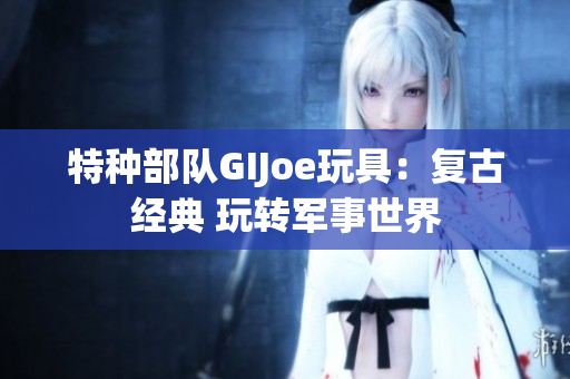 特種部隊GIJoe玩具：復古經典 玩轉軍事世界