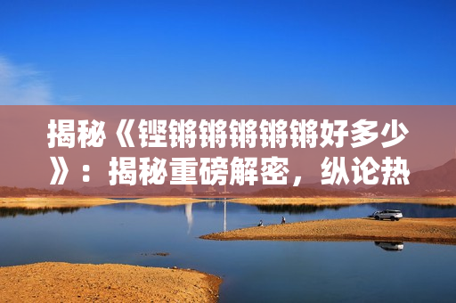 揭秘《鏗鏘鏘鏘鏘鏘好多少》：揭秘重磅解密，縱論熱議話題