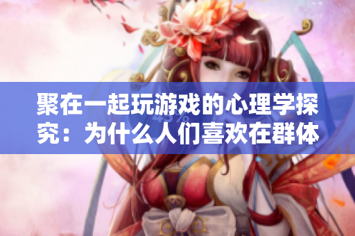 聚在一起玩游戲的心理學探究：為什么人們喜歡在群體中玩游戲？