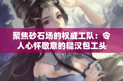 聚焦砂石場的權威工隊：令人心懷敬意的糙漢包工頭