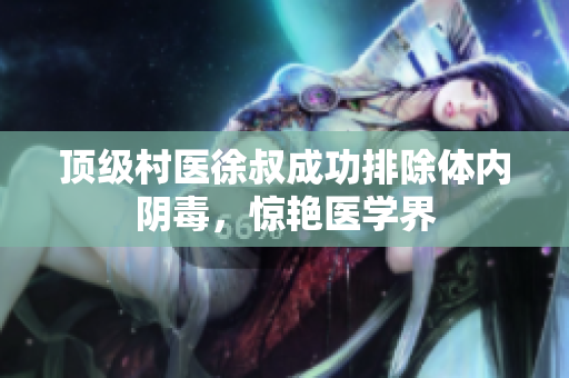 頂級村醫徐叔成功排除體內陰毒，驚艷醫學界