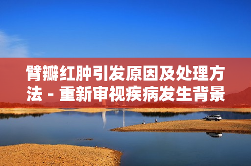 臂瓣紅腫引發原因及處理方法 - 重新審視疾病發生背景