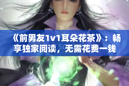 《前男友1v1耳朵花茶》：暢享獨家閱讀，無需花費一錢！