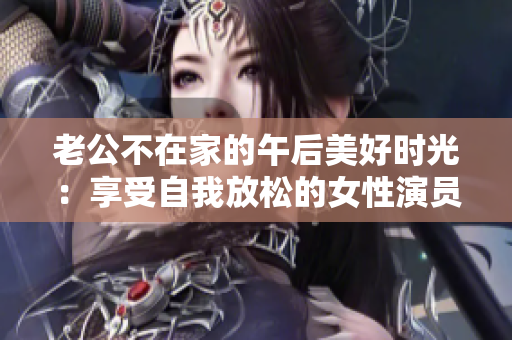 老公不在家的午后美好時光：享受自我放松的女性演員展現迷人魅力