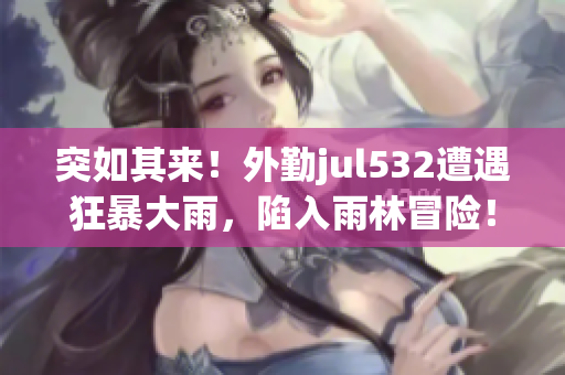 突如其來！外勤jul532遭遇狂暴大雨，陷入雨林冒險！