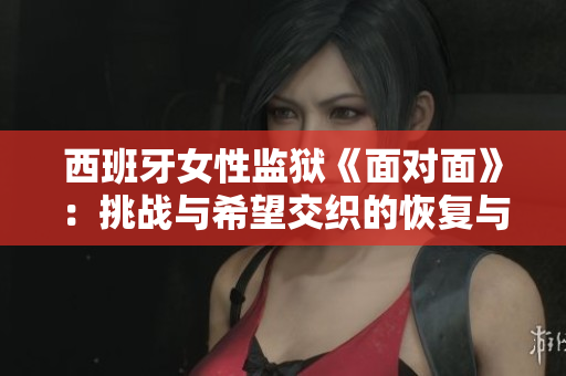 西班牙女性監獄《面對面》：挑戰與希望交織的恢復與重生旅程