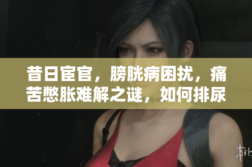 昔日宦官，膀胱病困擾，痛苦憋脹難解之謎，如何排尿焦慮待解