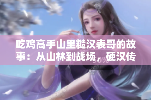 吃雞高手山里糙漢表哥的故事：從山林到戰場，硬漢傳奇再現