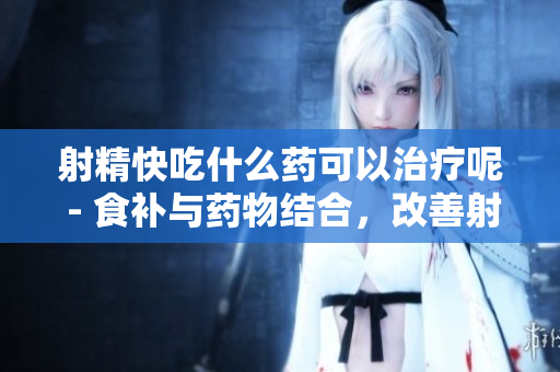 射精快吃什么藥可以治療呢 - 食補(bǔ)與藥物結(jié)合，改善射精問題