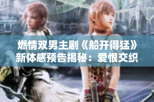 燃情雙男主劇《船開得猛》新體感預告揭秘：愛恨交織的情感之旅!