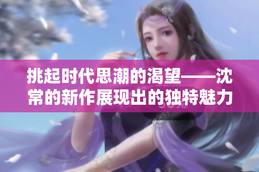 挑起時代思潮的渴望——沈常的新作展現出的獨特魅力