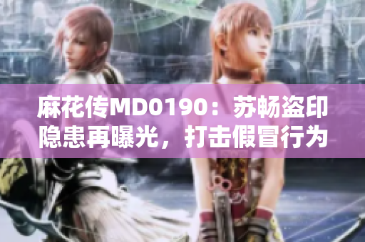 麻花傳MD0190：蘇暢盜印隱患再曝光，打擊假冒行為勢在必行