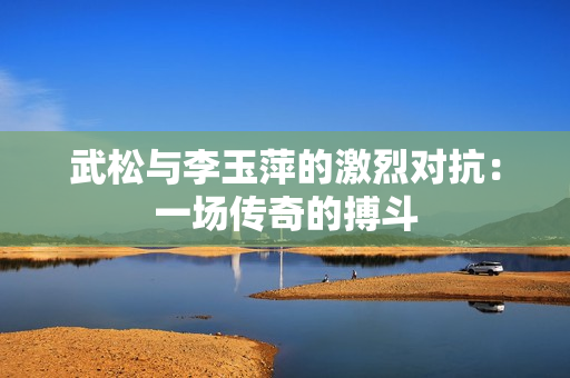 武松與李玉萍的激烈對抗：一場傳奇的搏斗