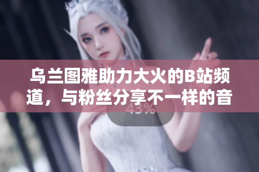 烏蘭圖雅助力大火的B站頻道，與粉絲分享不一樣的音樂魅力