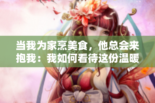 當我為家烹美食，他總會來抱我：我如何看待這份溫暖？