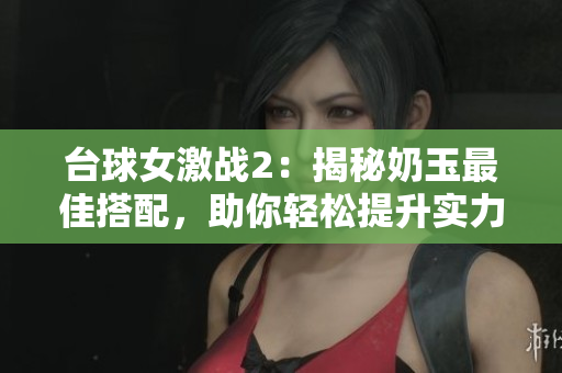 臺(tái)球女激戰(zhàn)2：揭秘奶玉最佳搭配，助你輕松提升實(shí)力