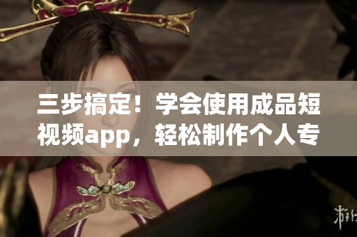 三步搞定！學(xué)會使用成品短視頻app，輕松制作個人專屬視頻