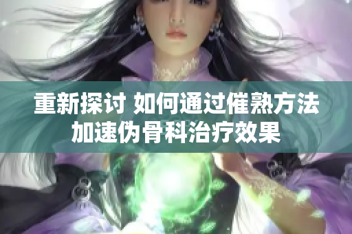 重新探討 如何通過催熟方法加速偽骨科治療效果