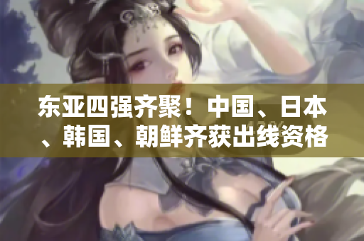 東亞四強齊聚！中國、日本、韓國、朝鮮齊獲出線資格