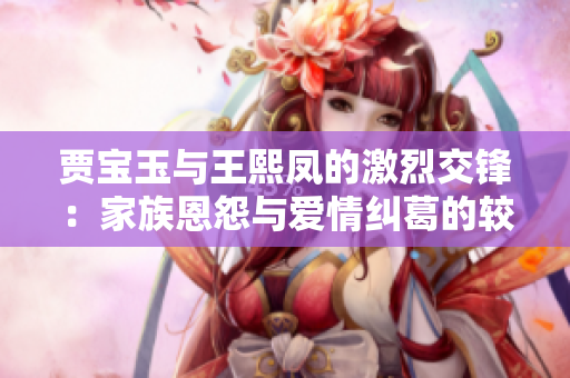 賈寶玉與王熙鳳的激烈交鋒：家族恩怨與愛情糾葛的較量