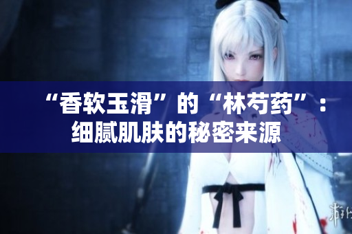 “香軟玉滑”的“林芍藥”：細膩肌膚的秘密來源