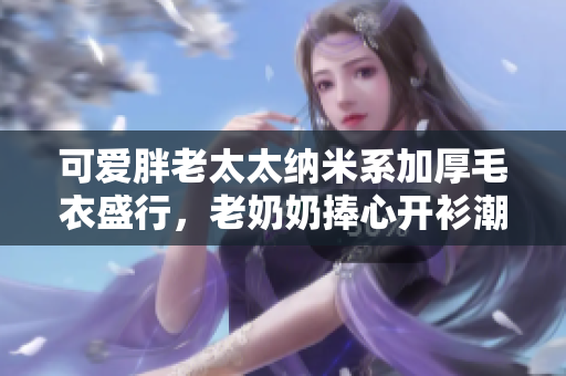 可愛胖老太太納米系加厚毛衣盛行，老奶奶捧心開衫潮等你喲！