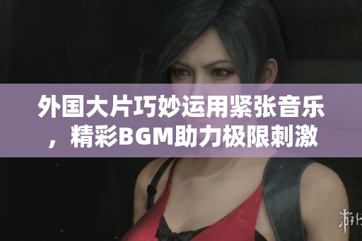 外國大片巧妙運用緊張音樂，精彩BGM助力極限刺激劇情
