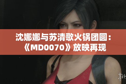 沈娜娜與蘇清歌火鍋團圓：《MD0070》放映再現