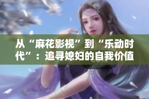 從“麻花影視”到“樂(lè)動(dòng)時(shí)代”：追尋媳婦的自我價(jià)值與成長(zhǎng)