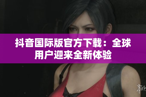 抖音國際版官方下載：全球用戶迎來全新體驗