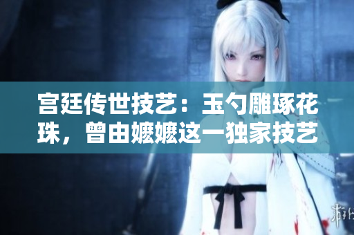 宮廷傳世技藝：玉勺雕琢花珠，曾由嬤嬤這一獨家技藝引領時尚潮流