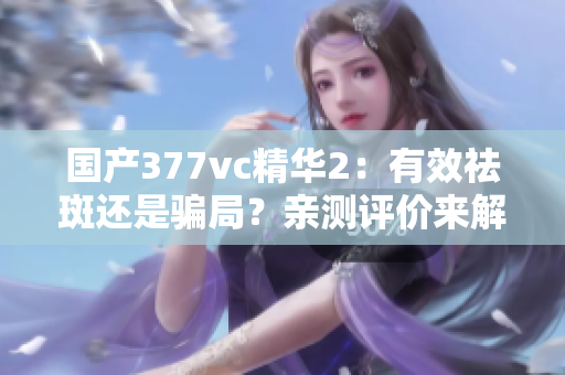 國產(chǎn)377vc精華2：有效祛斑還是騙局？親測評價來解答