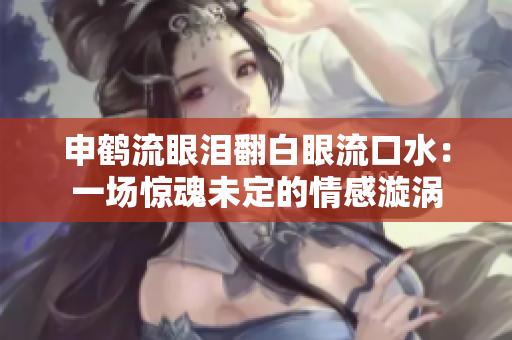 申鶴流眼淚翻白眼流口水：一場驚魂未定的情感漩渦
